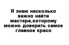 Я знаю насколько важно найти мастера,которому можно доверить самое главное-красо